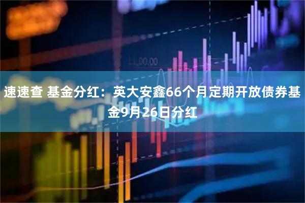速速查 基金分红：英大安鑫66个月定期开放债券基金9月26日分红