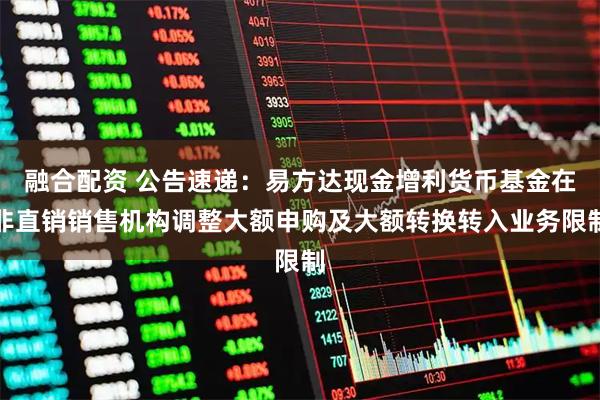 融合配资 公告速递:易方达现金增利货币基金在非直销销售机构调整大额申购及大额转换转入业务限制