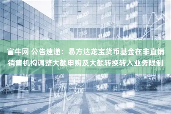 富牛网 公告速递：易方达龙宝货币基金在非直销销售机构调整大额申购及大额转换转入业务限制