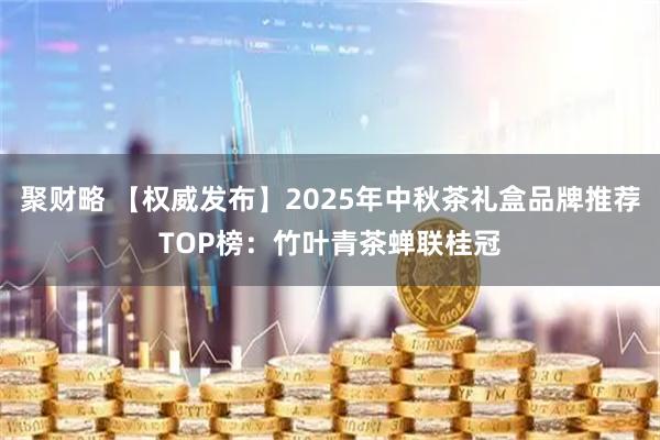 聚财略 【权威发布】2025年中秋茶礼盒品牌推荐TOP榜：竹叶青茶蝉联桂冠