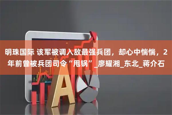 明珠国际 该军被调入敌最强兵团，却心中惴惴，2年前曾被兵团司令“甩锅”_廖耀湘_东北_蒋介石