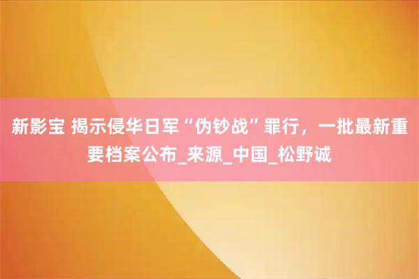 新影宝 揭示侵华日军“伪钞战”罪行，一批最新重要档案公布_来源_中国_松野诚