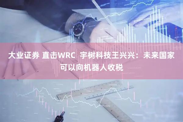 大业证券 直击WRC  宇树科技王兴兴：未来国家可以向机器人收税