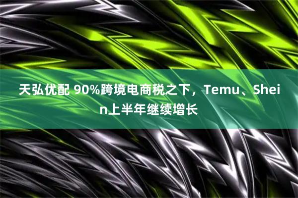 天弘优配 90%跨境电商税之下，Temu、Shein上半年继续增长