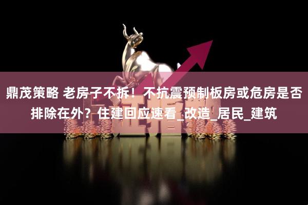 鼎茂策略 老房子不拆！不抗震预制板房或危房是否排除在外？住建回应速看_改造_居民_建筑