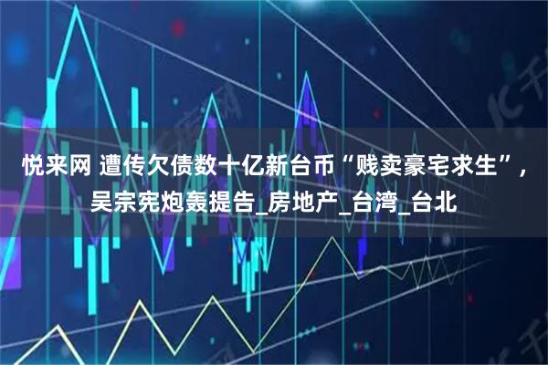 悦来网 遭传欠债数十亿新台币“贱卖豪宅求生”，吴宗宪炮轰提告_房地产_台湾_台北