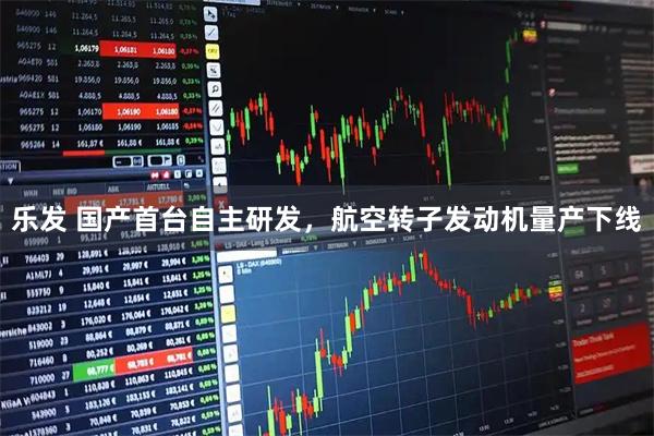 乐发 国产首台自主研发，航空转子发动机量产下线