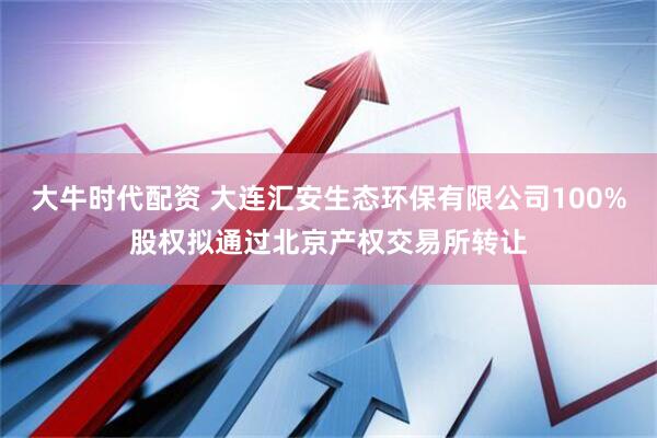 大牛时代配资 大连汇安生态环保有限公司100%股权拟通过北京产权交易所转让