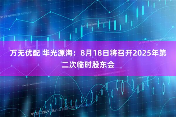万无优配 华光源海：8月18日将召开2025年第二次临时股东会