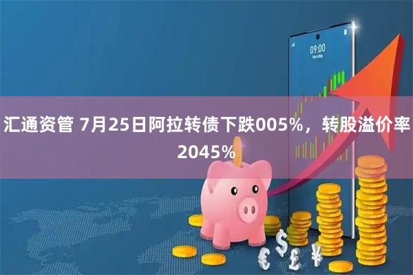汇通资管 7月25日阿拉转债下跌005%，转股溢价率2045%