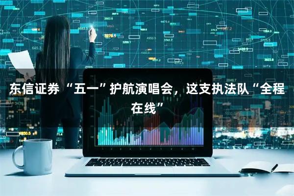 东信证券 “五一”护航演唱会，这支执法队“全程在线”