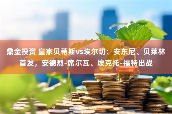 鼎金投资 皇家贝蒂斯vs埃尔切：安东尼、贝莱林首发，安德烈-席尔瓦、埃克托-福特出战