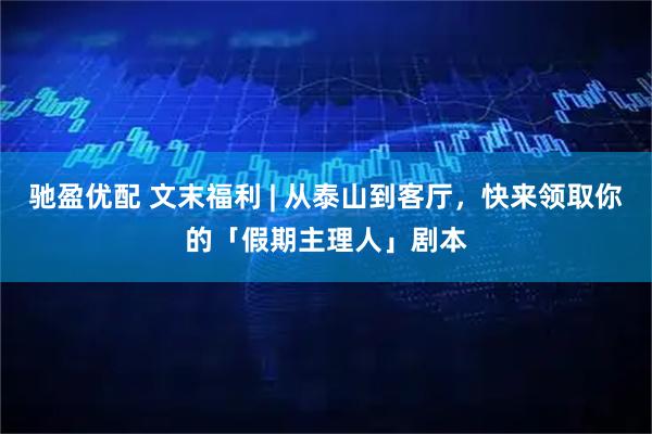 驰盈优配 文末福利 | 从泰山到客厅，快来领取你的「假期主理人」剧本