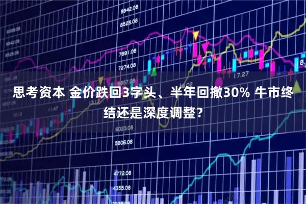 思考资本 金价跌回3字头、半年回撤30% 牛市终结还是深度调整？
