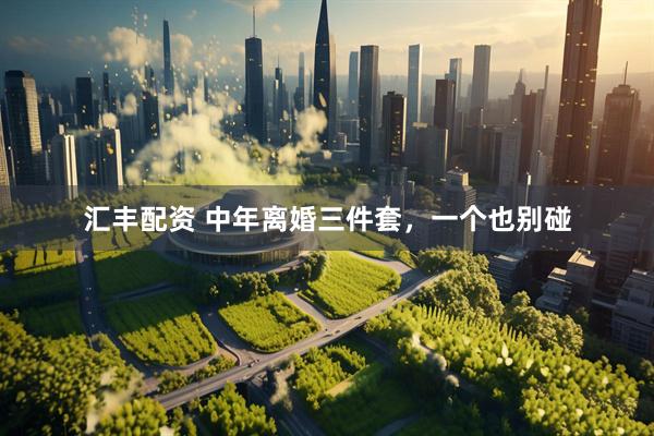 汇丰配资 中年离婚三件套，一个也别碰