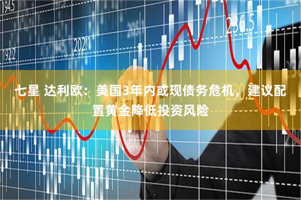 七星 达利欧：美国3年内或现债务危机，建议配置黄金降低投资风险