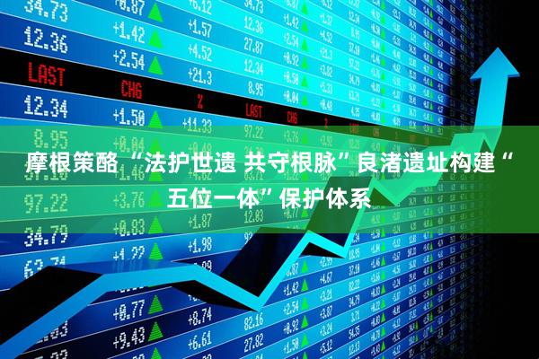 摩根策酪 “法护世遗 共守根脉”良渚遗址构建“五位一体”保护体系